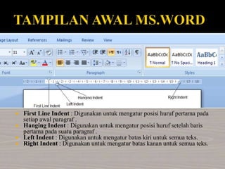  First Line Indent : Digunakan untuk mengatur posisi huruf pertama pada
setiap awal paragraf .
 Hanging Indent : Digunakan untuk mengatur posisi huruf setelah baris
pertama pada suatu paragraf .
 Left Indent : Digunakan untuk mengatur batas kiri untuk semua teks.
 Right Indent : Digunakan untuk mengatur batas kanan untuk semua teks.
 