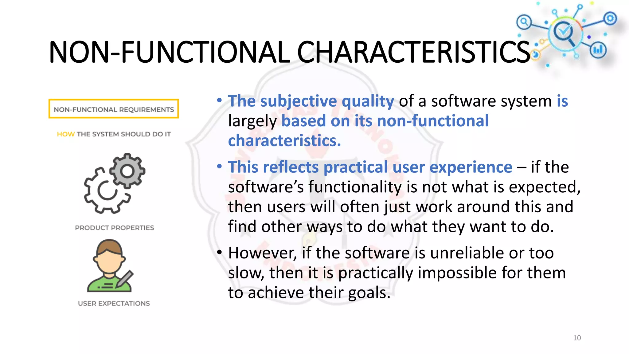 NON-FUNCTIONAL CHARACTERISTICS
• The subjective quality of a software system is
largely based on its non-functional
characteristics.
• This reflects practical user experience – if the
software’s functionality is not what is expected,
then users will often just work around this and
find other ways to do what they want to do.
• However, if the software is unreliable or too
slow, then it is practically impossible for them
to achieve their goals.
10
 