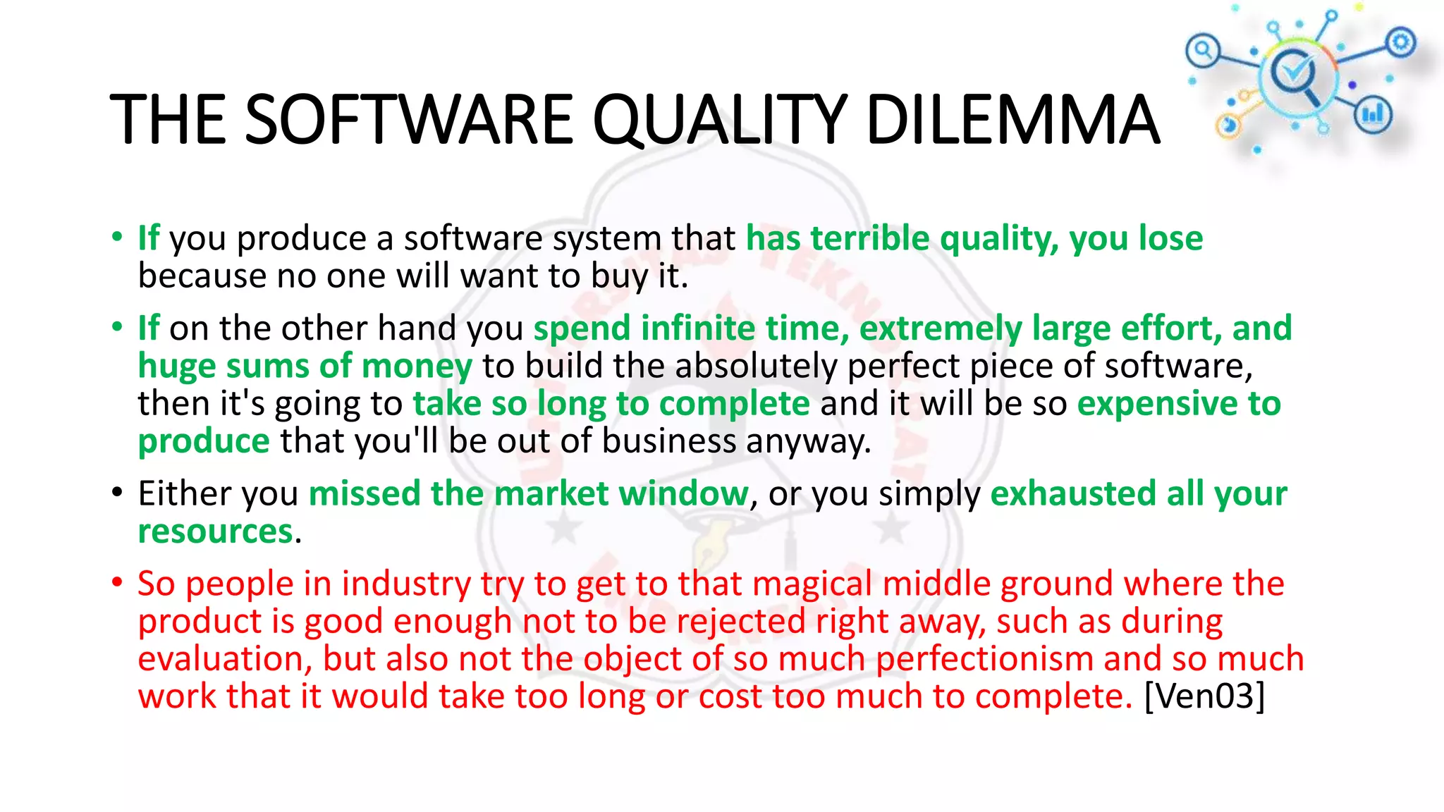 THE SOFTWARE QUALITY DILEMMA
• If you produce a software system that has terrible quality, you lose
because no one will want to buy it.
• If on the other hand you spend infinite time, extremely large effort, and
huge sums of money to build the absolutely perfect piece of software,
then it's going to take so long to complete and it will be so expensive to
produce that you'll be out of business anyway.
• Either you missed the market window, or you simply exhausted all your
resources.
• So people in industry try to get to that magical middle ground where the
product is good enough not to be rejected right away, such as during
evaluation, but also not the object of so much perfectionism and so much
work that it would take too long or cost too much to complete. [Ven03]
 