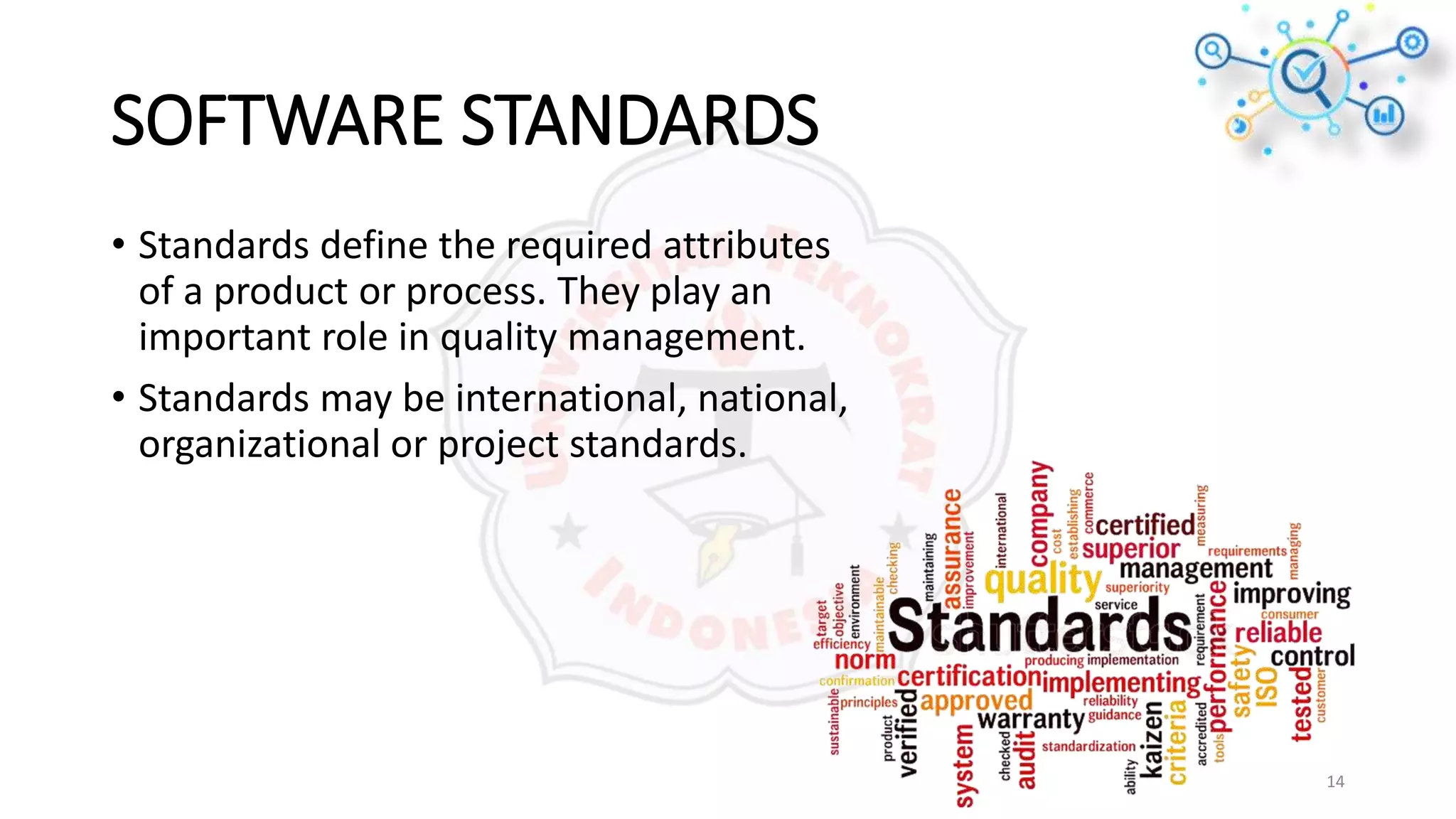 SOFTWARE STANDARDS
• Standards define the required attributes
of a product or process. They play an
important role in quality management.
• Standards may be international, national,
organizational or project standards.
14
 