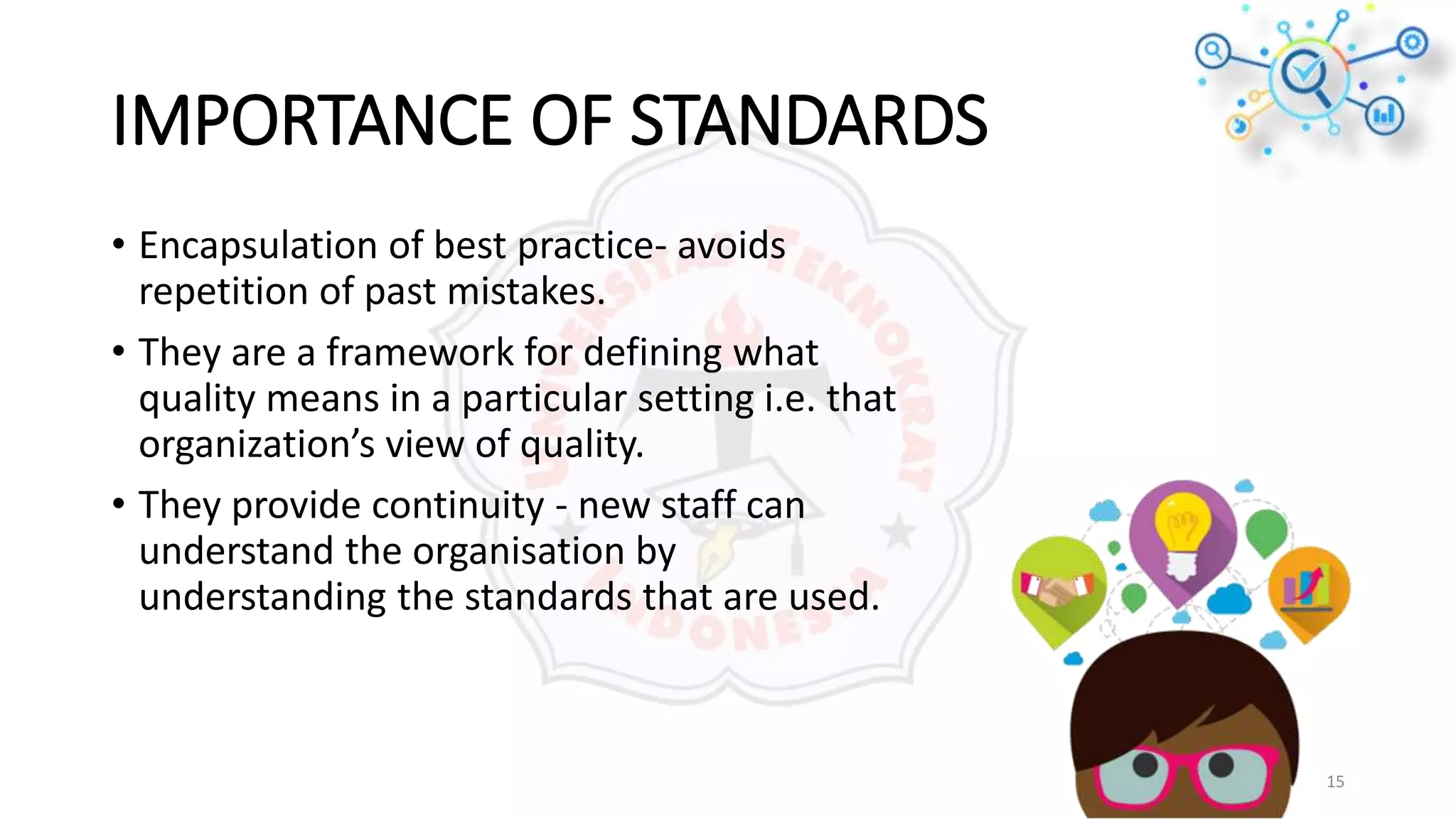 IMPORTANCE OF STANDARDS
• Encapsulation of best practice- avoids
repetition of past mistakes.
• They are a framework for defining what
quality means in a particular setting i.e. that
organization’s view of quality.
• They provide continuity - new staff can
understand the organisation by
understanding the standards that are used.
15
 