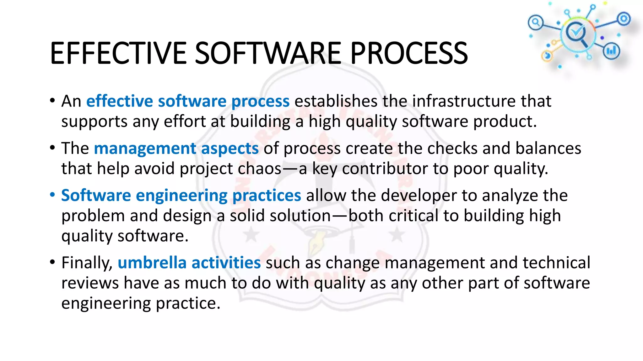 EFFECTIVE SOFTWARE PROCESS
• An effective software process establishes the infrastructure that
supports any effort at building a high quality software product.
• The management aspects of process create the checks and balances
that help avoid project chaos—a key contributor to poor quality.
• Software engineering practices allow the developer to analyze the
problem and design a solid solution—both critical to building high
quality software.
• Finally, umbrella activities such as change management and technical
reviews have as much to do with quality as any other part of software
engineering practice.
 