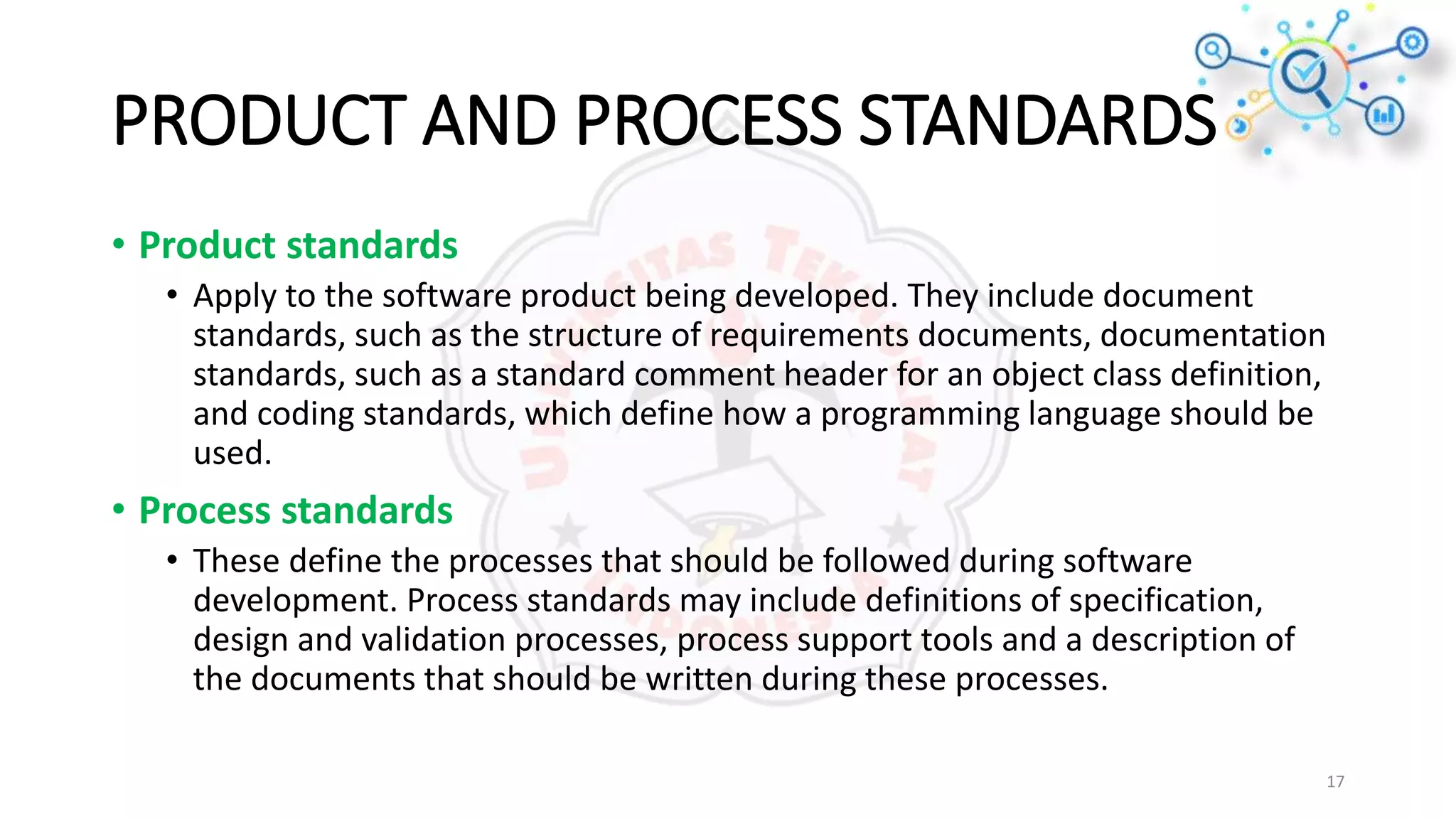 PRODUCT AND PROCESS STANDARDS
• Product standards
• Apply to the software product being developed. They include document
standards, such as the structure of requirements documents, documentation
standards, such as a standard comment header for an object class definition,
and coding standards, which define how a programming language should be
used.
• Process standards
• These define the processes that should be followed during software
development. Process standards may include definitions of specification,
design and validation processes, process support tools and a description of
the documents that should be written during these processes.
17
 