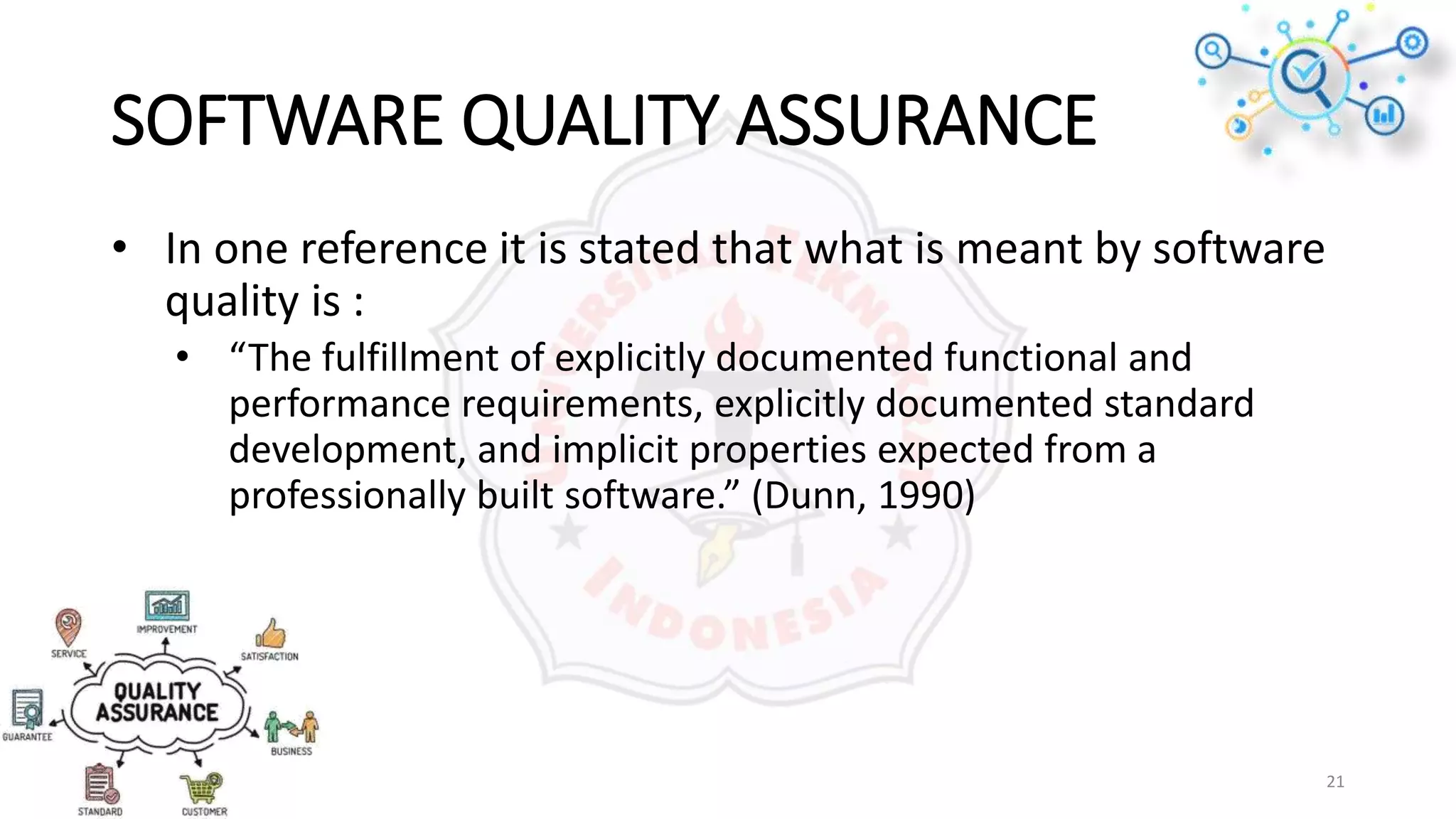SOFTWARE QUALITY ASSURANCE
• In one reference it is stated that what is meant by software
quality is :
• “The fulfillment of explicitly documented functional and
performance requirements, explicitly documented standard
development, and implicit properties expected from a
professionally built software.” (Dunn, 1990)
21
 