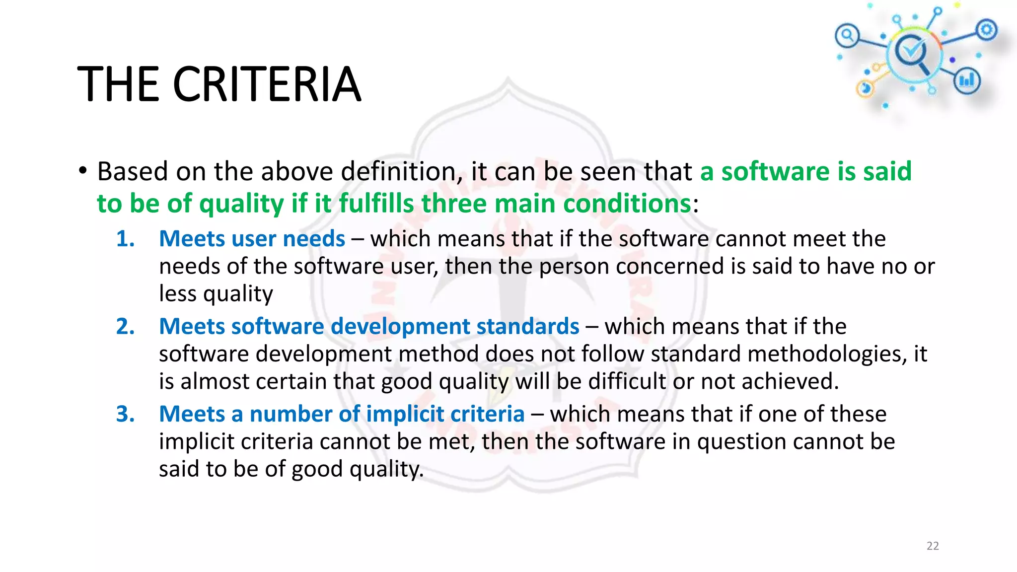 THE CRITERIA
• Based on the above definition, it can be seen that a software is said
to be of quality if it fulfills three main conditions:
1. Meets user needs – which means that if the software cannot meet the
needs of the software user, then the person concerned is said to have no or
less quality
2. Meets software development standards – which means that if the
software development method does not follow standard methodologies, it
is almost certain that good quality will be difficult or not achieved.
3. Meets a number of implicit criteria – which means that if one of these
implicit criteria cannot be met, then the software in question cannot be
said to be of good quality.
22
 