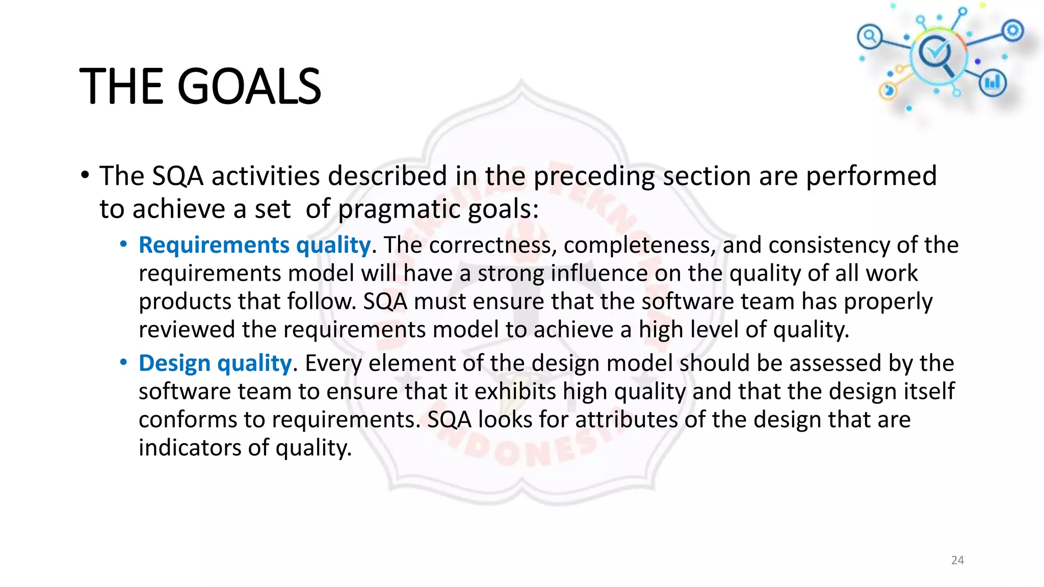 THE GOALS
• The SQA activities described in the preceding section are performed
to achieve a set of pragmatic goals:
• Requirements quality. The correctness, completeness, and consistency of the
requirements model will have a strong influence on the quality of all work
products that follow. SQA must ensure that the software team has properly
reviewed the requirements model to achieve a high level of quality.
• Design quality. Every element of the design model should be assessed by the
software team to ensure that it exhibits high quality and that the design itself
conforms to requirements. SQA looks for attributes of the design that are
indicators of quality.
24
 