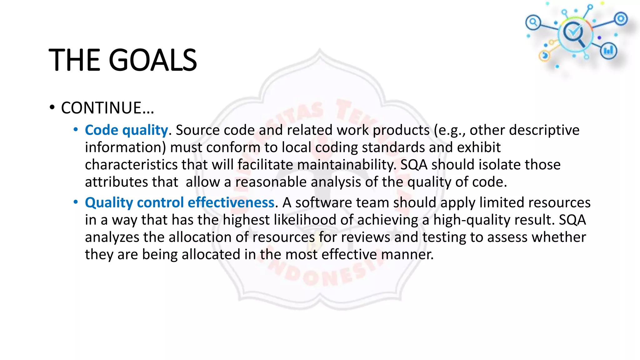 • CONTINUE…
• Code quality. Source code and related work products (e.g., other descriptive
information) must conform to local coding standards and exhibit
characteristics that will facilitate maintainability. SQA should isolate those
attributes that allow a reasonable analysis of the quality of code.
• Quality control effectiveness. A software team should apply limited resources
in a way that has the highest likelihood of achieving a high-quality result. SQA
analyzes the allocation of resources for reviews and testing to assess whether
they are being allocated in the most effective manner.
THE GOALS
 