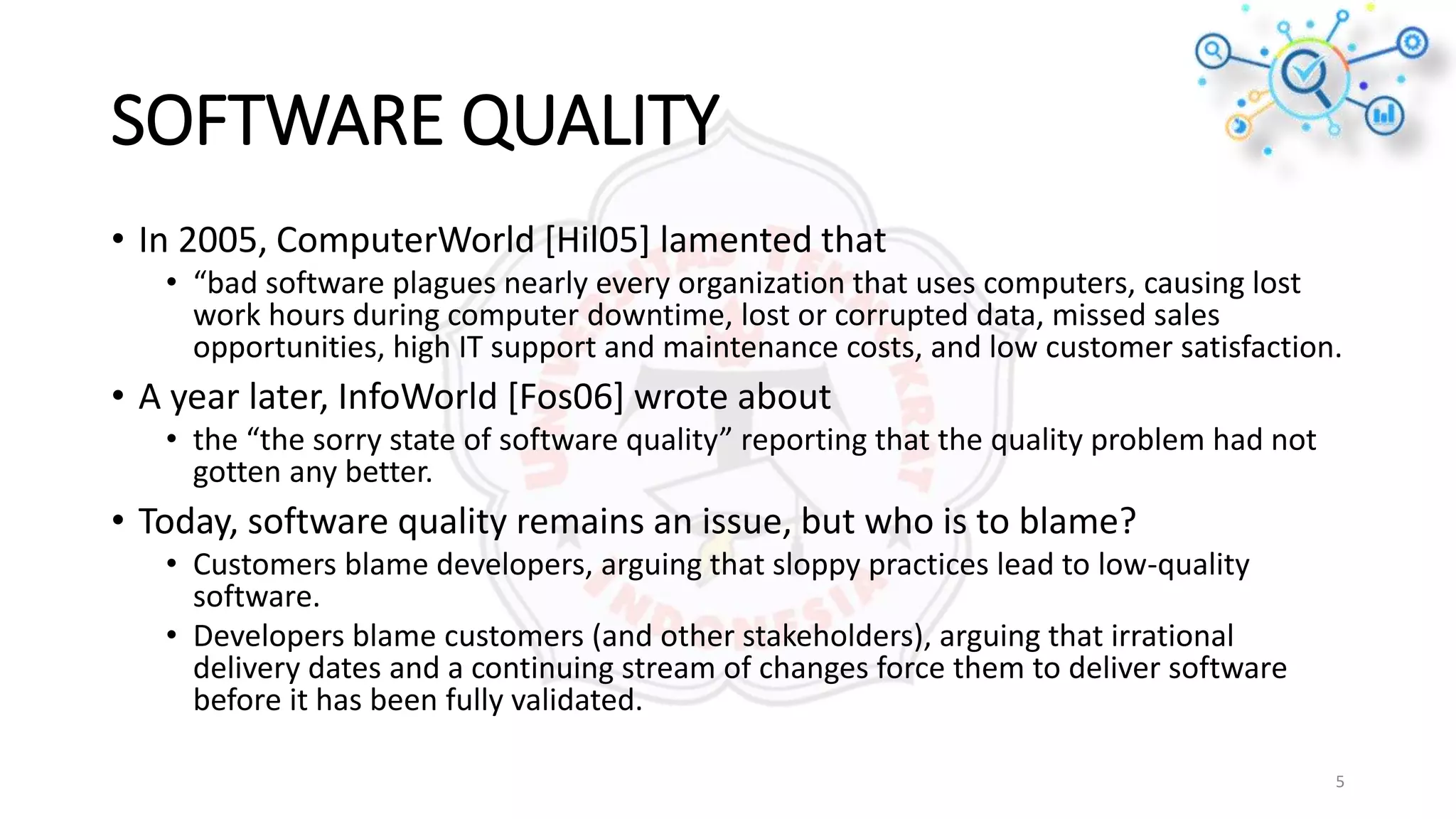 SOFTWARE QUALITY
• In 2005, ComputerWorld [Hil05] lamented that
• “bad software plagues nearly every organization that uses computers, causing lost
work hours during computer downtime, lost or corrupted data, missed sales
opportunities, high IT support and maintenance costs, and low customer satisfaction.
• A year later, InfoWorld [Fos06] wrote about
• the “the sorry state of software quality” reporting that the quality problem had not
gotten any better.
• Today, software quality remains an issue, but who is to blame?
• Customers blame developers, arguing that sloppy practices lead to low-quality
software.
• Developers blame customers (and other stakeholders), arguing that irrational
delivery dates and a continuing stream of changes force them to deliver software
before it has been fully validated.
5
 