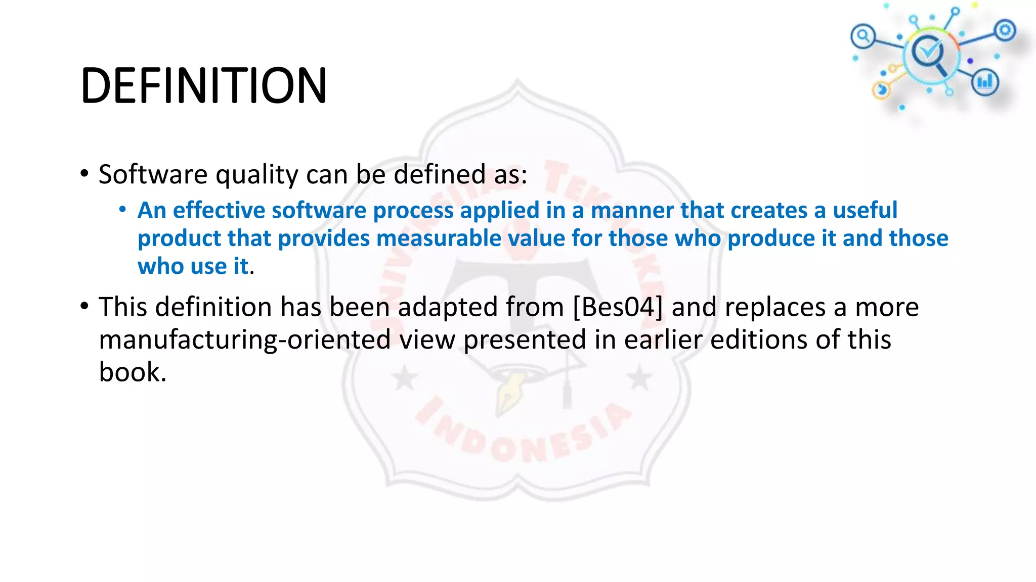 DEFINITION
• Software quality can be defined as:
• An effective software process applied in a manner that creates a useful
product that provides measurable value for those who produce it and those
who use it.
• This definition has been adapted from [Bes04] and replaces a more
manufacturing-oriented view presented in earlier editions of this
book.
 