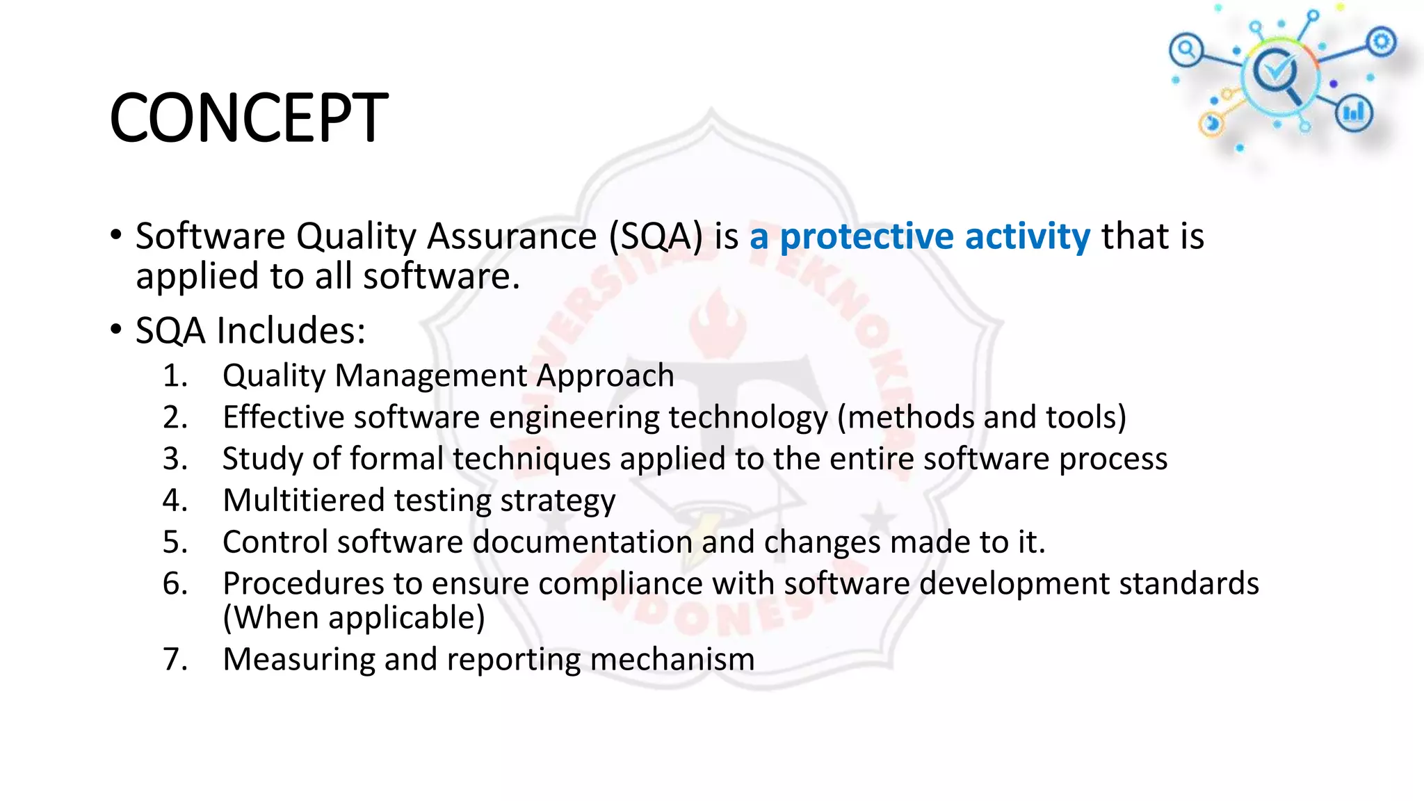 CONCEPT
• Software Quality Assurance (SQA) is a protective activity that is
applied to all software.
• SQA Includes:
1. Quality Management Approach
2. Effective software engineering technology (methods and tools)
3. Study of formal techniques applied to the entire software process
4. Multitiered testing strategy
5. Control software documentation and changes made to it.
6. Procedures to ensure compliance with software development standards
(When applicable)
7. Measuring and reporting mechanism
 