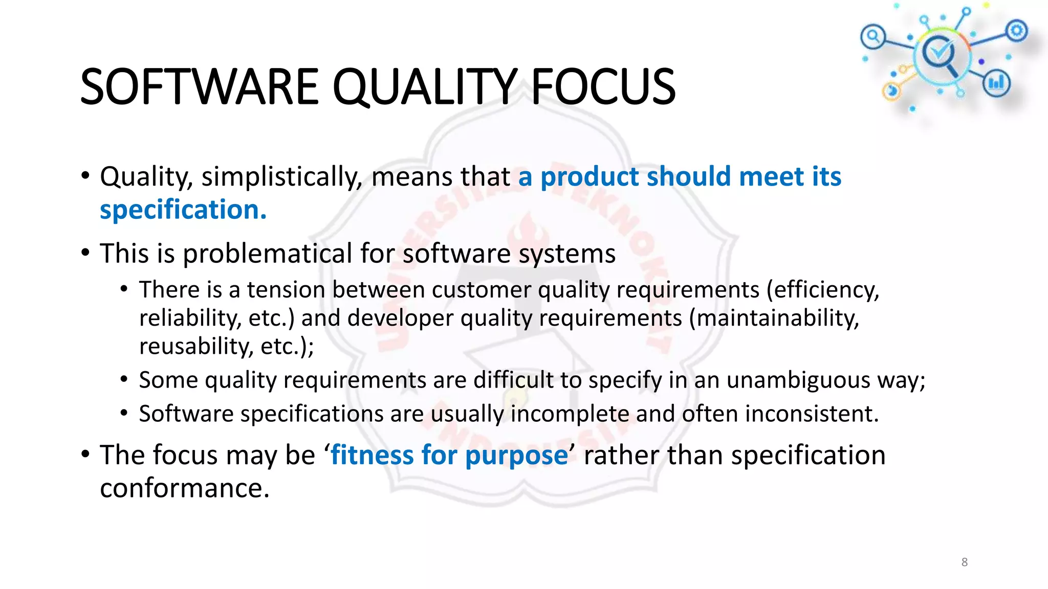 SOFTWARE QUALITY FOCUS
• Quality, simplistically, means that a product should meet its
specification.
• This is problematical for software systems
• There is a tension between customer quality requirements (efficiency,
reliability, etc.) and developer quality requirements (maintainability,
reusability, etc.);
• Some quality requirements are difficult to specify in an unambiguous way;
• Software specifications are usually incomplete and often inconsistent.
• The focus may be ‘fitness for purpose’ rather than specification
conformance.
8
 
