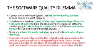 THE SOFTWARE QUALITY DILEMMA
• If you produce a software system that has terrible quality, you lose
because no one will want to buy it.
• If on the other hand you spend infinite time, extremely large effort, and
huge sums of money to build the absolutely perfect piece of software,
then it's going to take so long to complete and it will be so expensive to
produce that you'll be out of business anyway.
• Either you missed the market window, or you simply exhausted all your
resources.
• So people in industry try to get to that magical middle ground where the
product is good enough not to be rejected right away, such as during
evaluation, but also not the object of so much perfectionism and so much
work that it would take too long or cost too much to complete. [Ven03]
 