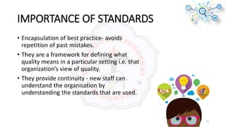 IMPORTANCE OF STANDARDS
• Encapsulation of best practice- avoids
repetition of past mistakes.
• They are a framework for defining what
quality means in a particular setting i.e. that
organization’s view of quality.
• They provide continuity - new staff can
understand the organisation by
understanding the standards that are used.
15
 