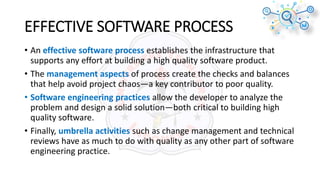 EFFECTIVE SOFTWARE PROCESS
• An effective software process establishes the infrastructure that
supports any effort at building a high quality software product.
• The management aspects of process create the checks and balances
that help avoid project chaos—a key contributor to poor quality.
• Software engineering practices allow the developer to analyze the
problem and design a solid solution—both critical to building high
quality software.
• Finally, umbrella activities such as change management and technical
reviews have as much to do with quality as any other part of software
engineering practice.
 
