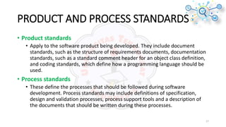 PRODUCT AND PROCESS STANDARDS
• Product standards
• Apply to the software product being developed. They include document
standards, such as the structure of requirements documents, documentation
standards, such as a standard comment header for an object class definition,
and coding standards, which define how a programming language should be
used.
• Process standards
• These define the processes that should be followed during software
development. Process standards may include definitions of specification,
design and validation processes, process support tools and a description of
the documents that should be written during these processes.
17
 