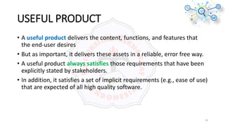 USEFUL PRODUCT
• A useful product delivers the content, functions, and features that
the end-user desires
• But as important, it delivers these assets in a reliable, error free way.
• A useful product always satisfies those requirements that have been
explicitly stated by stakeholders.
• In addition, it satisfies a set of implicit requirements (e.g., ease of use)
that are expected of all high quality software.
19
 
