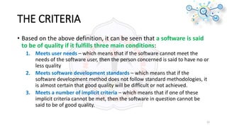 THE CRITERIA
• Based on the above definition, it can be seen that a software is said
to be of quality if it fulfills three main conditions:
1. Meets user needs – which means that if the software cannot meet the
needs of the software user, then the person concerned is said to have no or
less quality
2. Meets software development standards – which means that if the
software development method does not follow standard methodologies, it
is almost certain that good quality will be difficult or not achieved.
3. Meets a number of implicit criteria – which means that if one of these
implicit criteria cannot be met, then the software in question cannot be
said to be of good quality.
22
 