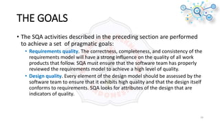 THE GOALS
• The SQA activities described in the preceding section are performed
to achieve a set of pragmatic goals:
• Requirements quality. The correctness, completeness, and consistency of the
requirements model will have a strong influence on the quality of all work
products that follow. SQA must ensure that the software team has properly
reviewed the requirements model to achieve a high level of quality.
• Design quality. Every element of the design model should be assessed by the
software team to ensure that it exhibits high quality and that the design itself
conforms to requirements. SQA looks for attributes of the design that are
indicators of quality.
24
 