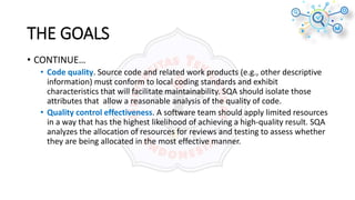 • CONTINUE…
• Code quality. Source code and related work products (e.g., other descriptive
information) must conform to local coding standards and exhibit
characteristics that will facilitate maintainability. SQA should isolate those
attributes that allow a reasonable analysis of the quality of code.
• Quality control effectiveness. A software team should apply limited resources
in a way that has the highest likelihood of achieving a high-quality result. SQA
analyzes the allocation of resources for reviews and testing to assess whether
they are being allocated in the most effective manner.
THE GOALS
 