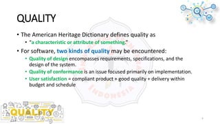 QUALITY
• The American Heritage Dictionary defines quality as
• “a characteristic or attribute of something.”
• For software, two kinds of quality may be encountered:
• Quality of design encompasses requirements, specifications, and the
design of the system.
• Quality of conformance is an issue focused primarily on implementation.
• User satisfaction = compliant product + good quality + delivery within
budget and schedule
4
 