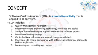 CONCEPT
• Software Quality Assurance (SQA) is a protective activity that is
applied to all software.
• SQA Includes:
1. Quality Management Approach
2. Effective software engineering technology (methods and tools)
3. Study of formal techniques applied to the entire software process
4. Multitiered testing strategy
5. Control software documentation and changes made to it.
6. Procedures to ensure compliance with software development standards
(When applicable)
7. Measuring and reporting mechanism
 