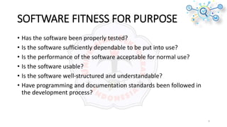 SOFTWARE FITNESS FOR PURPOSE
• Has the software been properly tested?
• Is the software sufficiently dependable to be put into use?
• Is the performance of the software acceptable for normal use?
• Is the software usable?
• Is the software well-structured and understandable?
• Have programming and documentation standards been followed in
the development process?
9
 