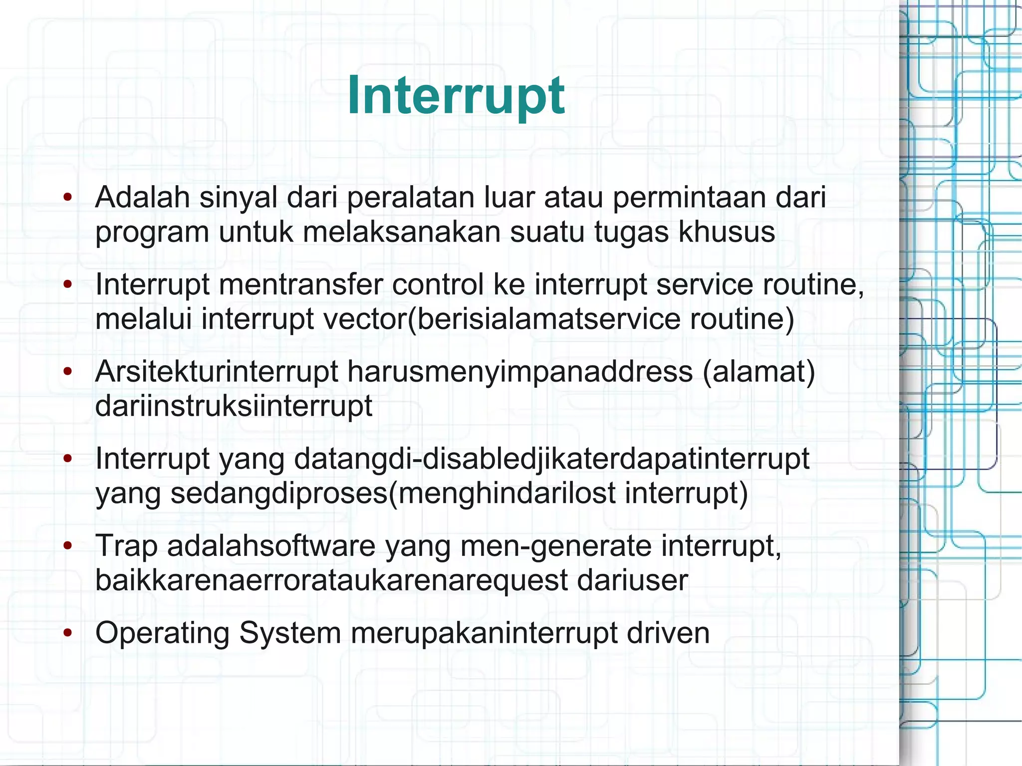 Interrupt
● Adalah sinyal dari peralatan luar atau permintaan dari
program untuk melaksanakan suatu tugas khusus
● Interrupt mentransfer control ke interrupt service routine,
melalui interrupt vector(berisialamatservice routine)
● Arsitekturinterrupt harusmenyimpanaddress (alamat)
dariinstruksiinterrupt
● Interrupt yang datangdi-disabledjikaterdapatinterrupt
yang sedangdiproses(menghindarilost interrupt)
● Trap adalahsoftware yang men-generate interrupt,
baikkarenaerrorataukarenarequest dariuser
● Operating System merupakaninterrupt driven
 
