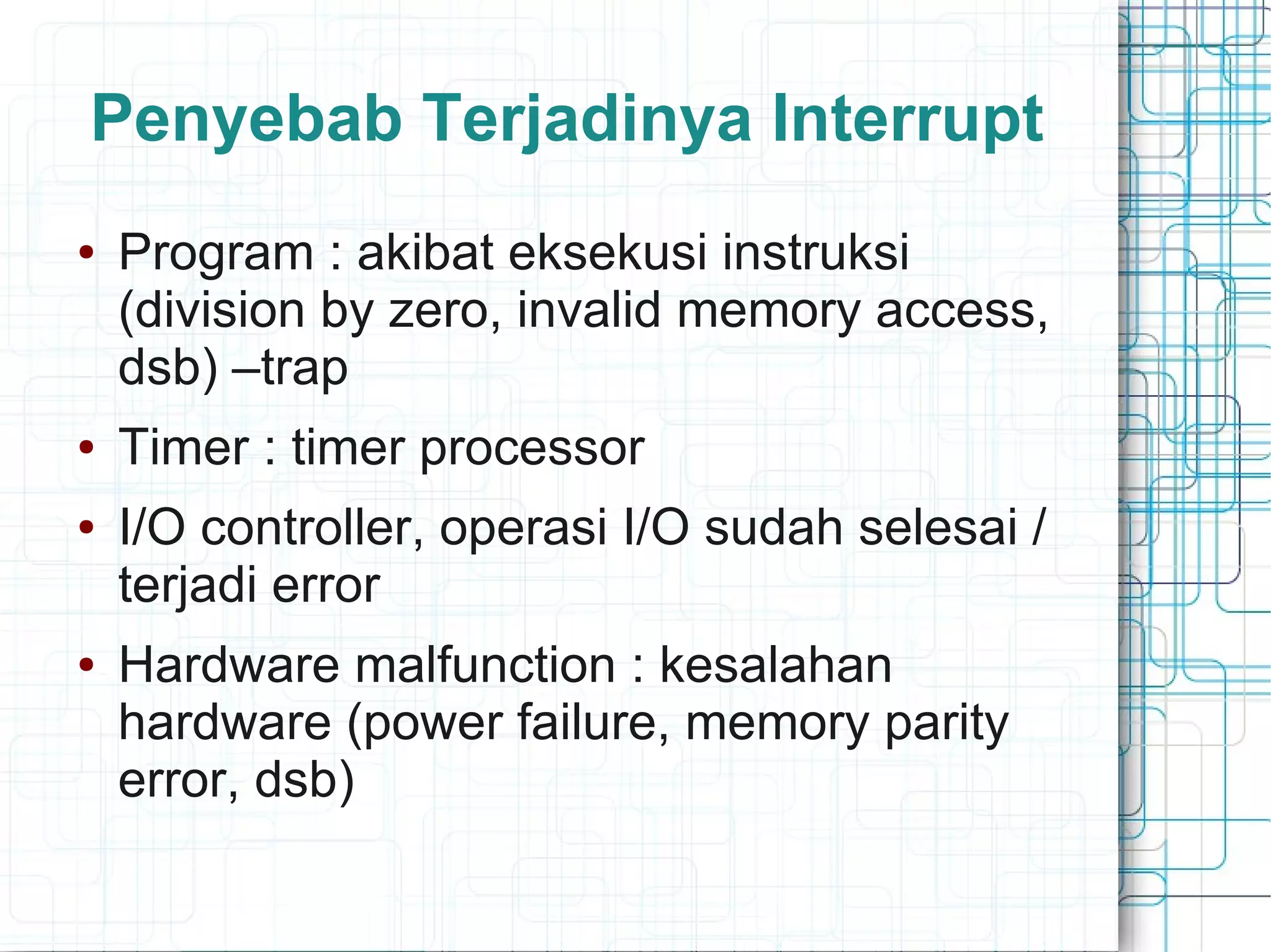Penyebab Terjadinya Interrupt
● Program : akibat eksekusi instruksi
(division by zero, invalid memory access,
dsb) –trap
● Timer : timer processor
● I/O controller, operasi I/O sudah selesai /
terjadi error
● Hardware malfunction : kesalahan
hardware (power failure, memory parity
error, dsb)
 