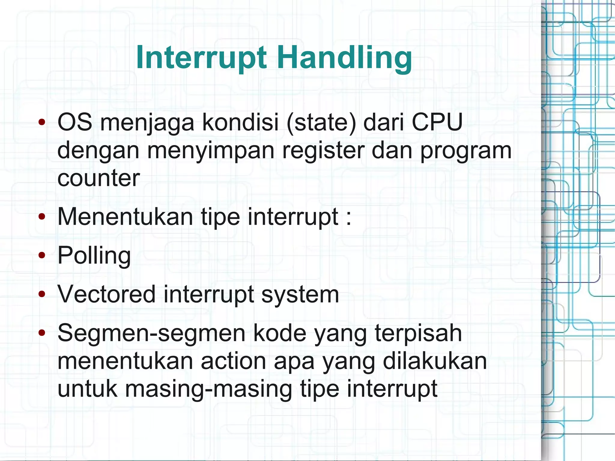 Interrupt Handling
● OS menjaga kondisi (state) dari CPU
dengan menyimpan register dan program
counter
● Menentukan tipe interrupt :
● Polling
● Vectored interrupt system
● Segmen-segmen kode yang terpisah
menentukan action apa yang dilakukan
untuk masing-masing tipe interrupt
 