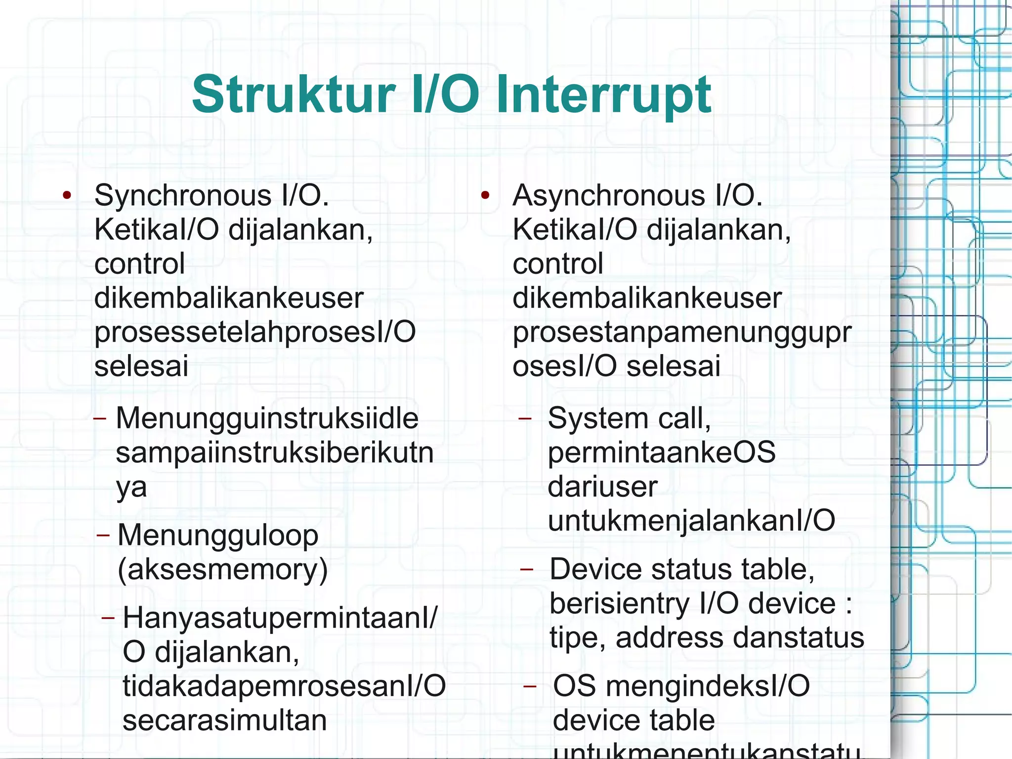 Struktur I/O Interrupt
● Synchronous I/O.
KetikaI/O dijalankan,
control
dikembalikankeuser
prosessetelahprosesI/O
selesai
– Menungguinstruksiidle
sampaiinstruksiberikutn
ya
– Menungguloop
(aksesmemory)
– HanyasatupermintaanI/
O dijalankan,
tidakadapemrosesanI/O
secarasimultan
● Asynchronous I/O.
KetikaI/O dijalankan,
control
dikembalikankeuser
prosestanpamenunggupr
osesI/O selesai
– System call,
permintaankeOS
dariuser
untukmenjalankanI/O
– Device status table,
berisientry I/O device :
tipe, address danstatus
– OS mengindeksI/O
device table
 