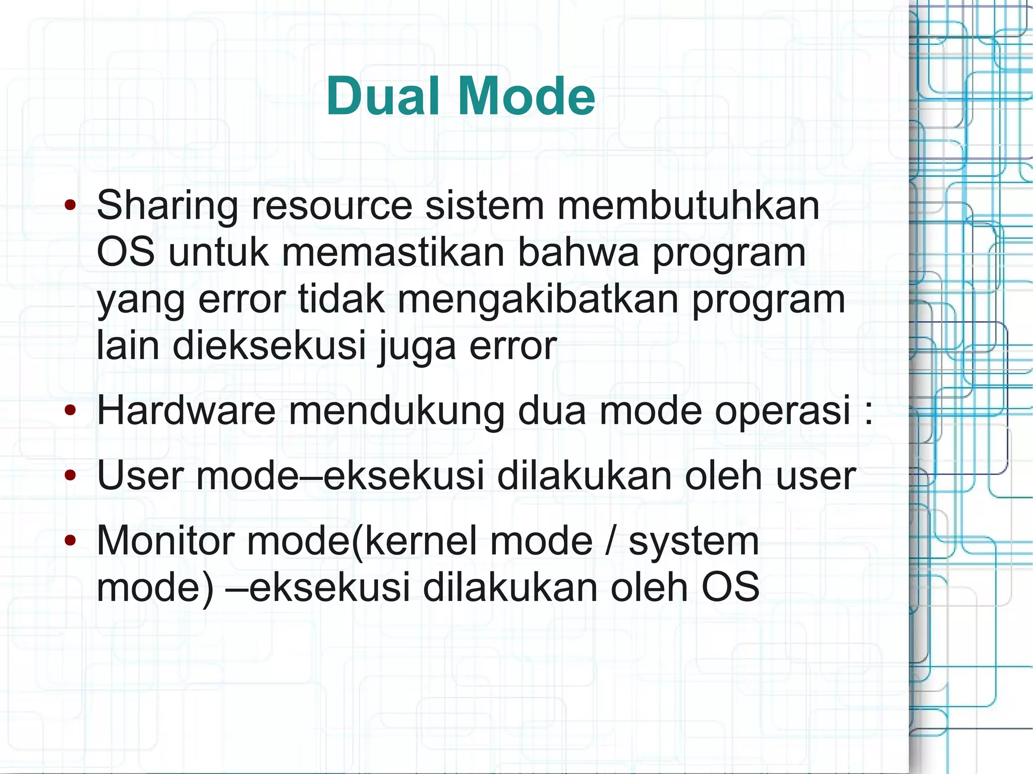 Dual Mode
● Sharing resource sistem membutuhkan
OS untuk memastikan bahwa program
yang error tidak mengakibatkan program
lain dieksekusi juga error
● Hardware mendukung dua mode operasi :
● User mode–eksekusi dilakukan oleh user
● Monitor mode(kernel mode / system
mode) –eksekusi dilakukan oleh OS
 