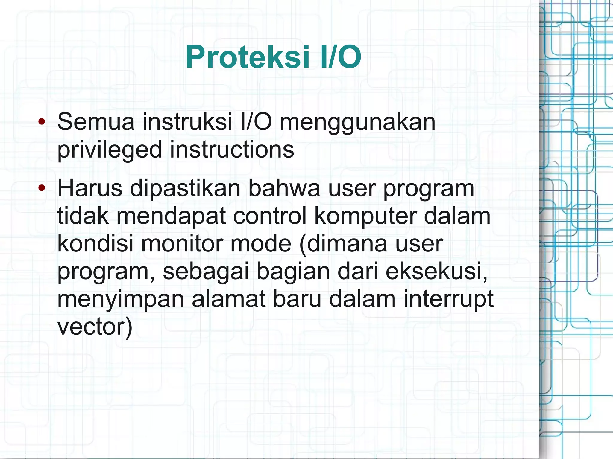 Proteksi I/O
● Semua instruksi I/O menggunakan
privileged instructions
● Harus dipastikan bahwa user program
tidak mendapat control komputer dalam
kondisi monitor mode (dimana user
program, sebagai bagian dari eksekusi,
menyimpan alamat baru dalam interrupt
vector)
 