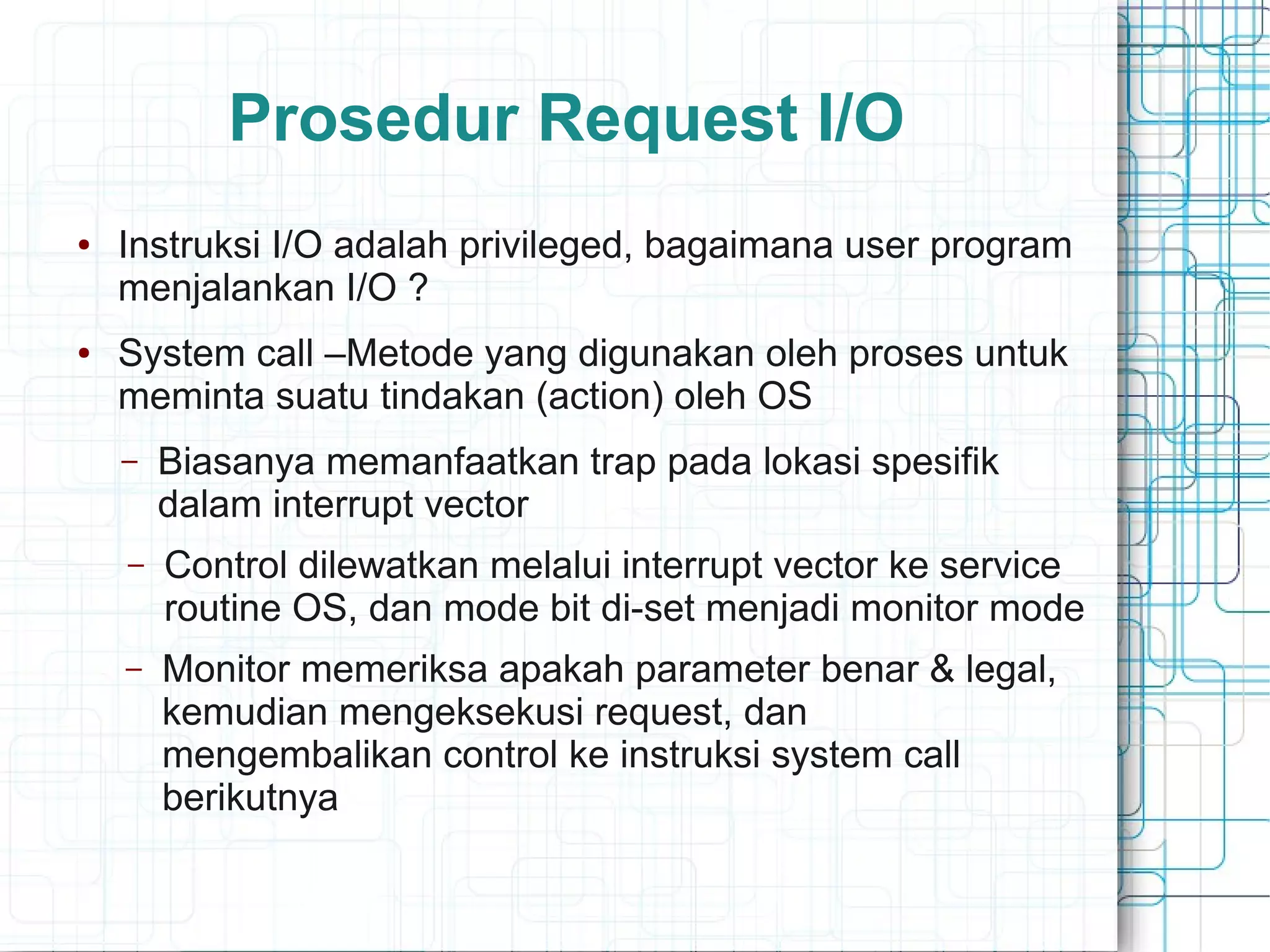 Prosedur Request I/O
● Instruksi I/O adalah privileged, bagaimana user program
menjalankan I/O ?
● System call –Metode yang digunakan oleh proses untuk
meminta suatu tindakan (action) oleh OS
– Biasanya memanfaatkan trap pada lokasi spesifik
dalam interrupt vector
– Control dilewatkan melalui interrupt vector ke service
routine OS, dan mode bit di-set menjadi monitor mode
– Monitor memeriksa apakah parameter benar & legal,
kemudian mengeksekusi request, dan
mengembalikan control ke instruksi system call
berikutnya
 
