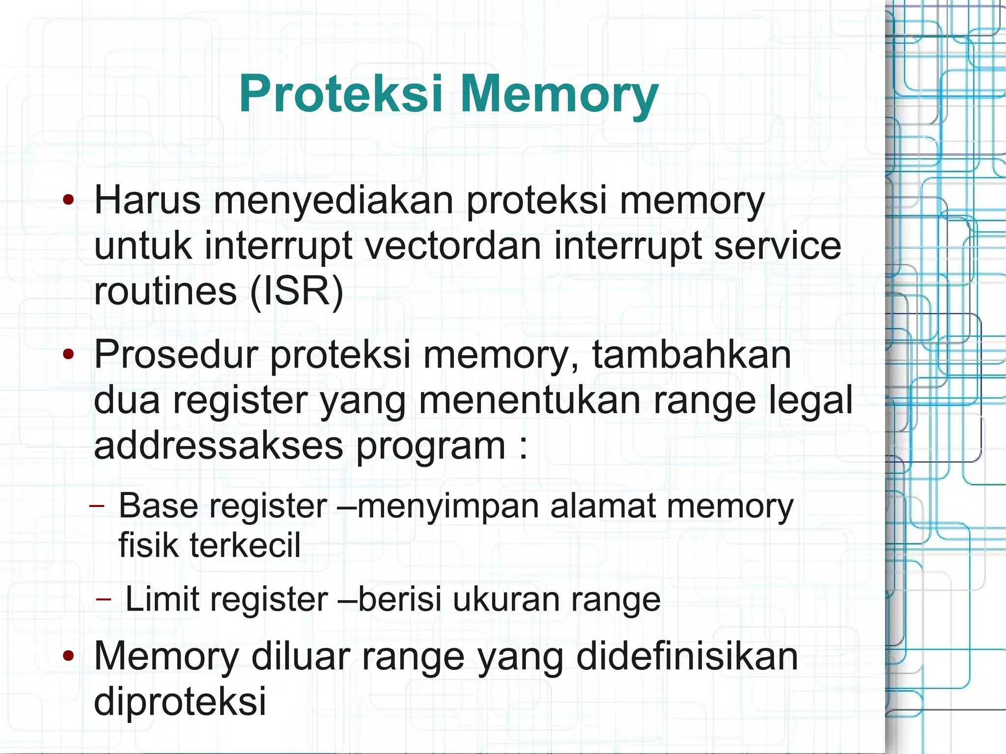 Proteksi Memory
● Harus menyediakan proteksi memory
untuk interrupt vectordan interrupt service
routines (ISR)
● Prosedur proteksi memory, tambahkan
dua register yang menentukan range legal
addressakses program :
– Base register –menyimpan alamat memory
fisik terkecil
– Limit register –berisi ukuran range
● Memory diluar range yang didefinisikan
diproteksi
 