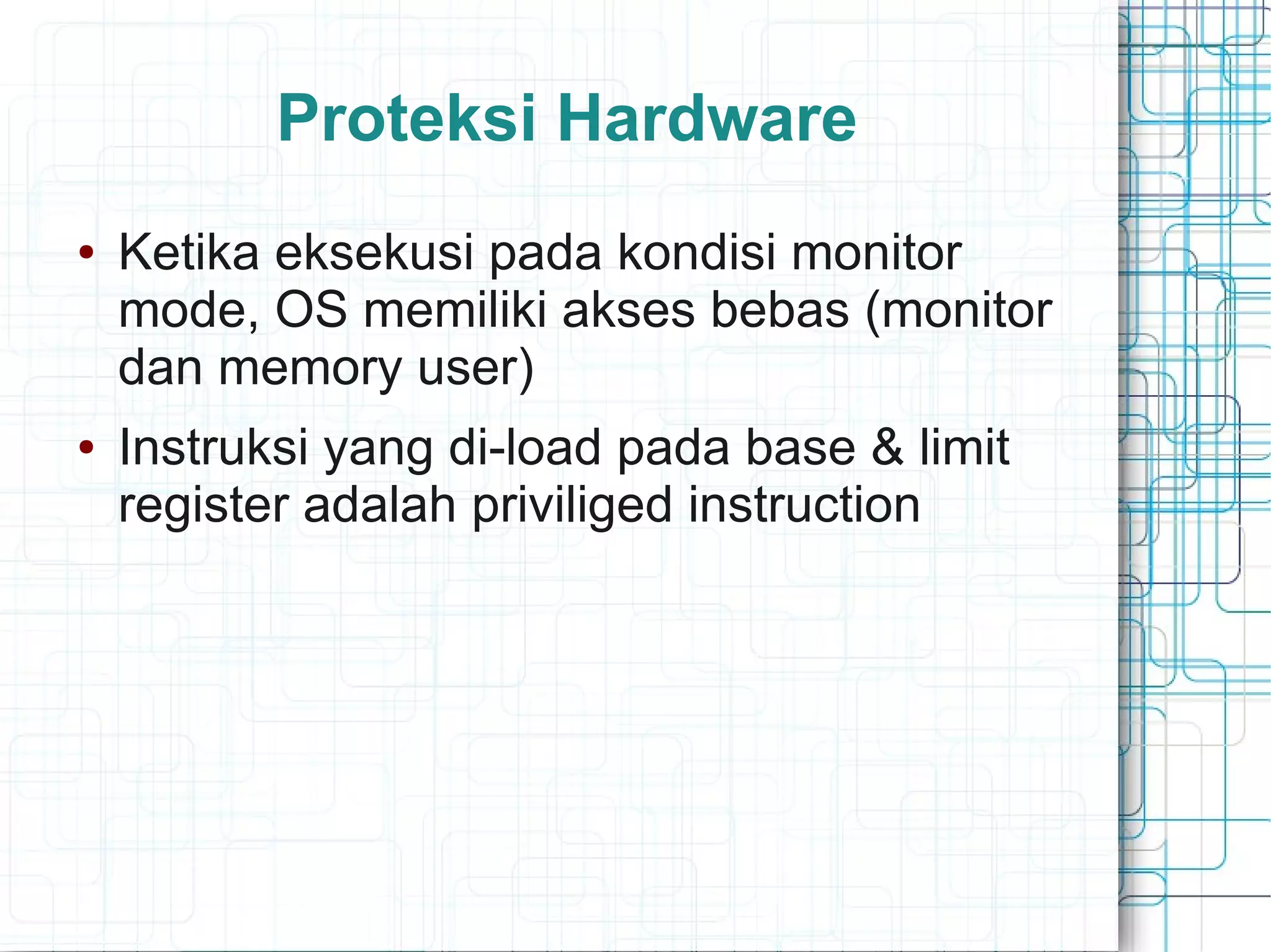 Proteksi Hardware
● Ketika eksekusi pada kondisi monitor
mode, OS memiliki akses bebas (monitor
dan memory user)
● Instruksi yang di-load pada base & limit
register adalah priviliged instruction
 