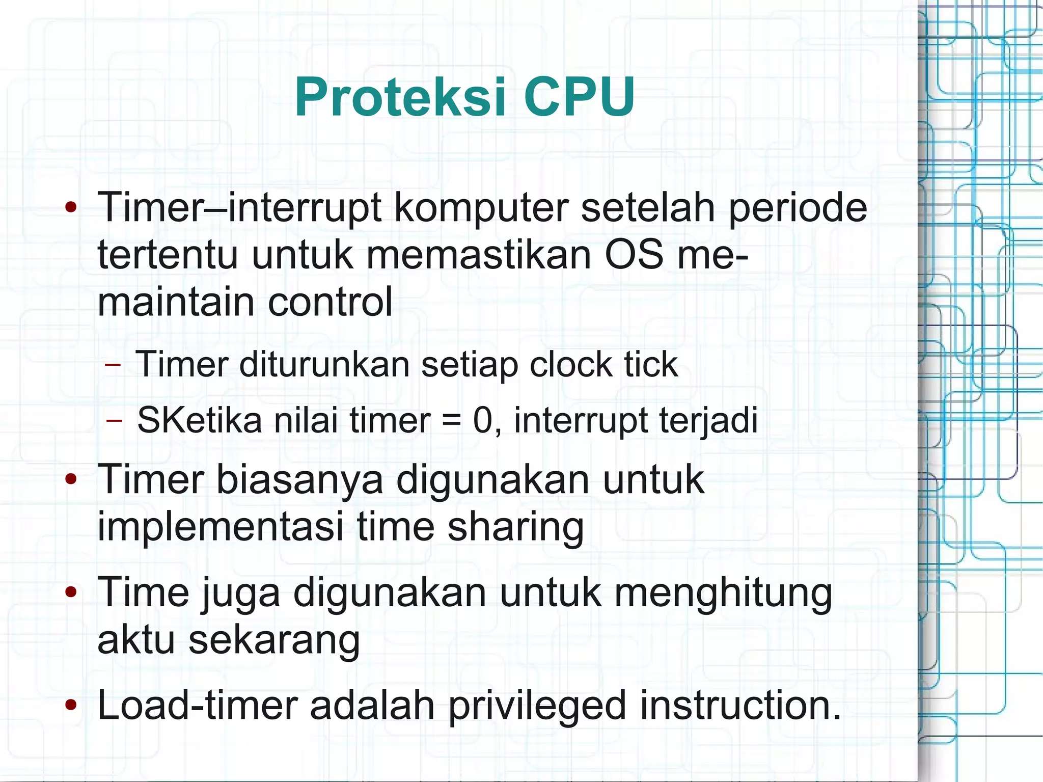 Proteksi CPU
● Timer–interrupt komputer setelah periode
tertentu untuk memastikan OS me-
maintain control
– Timer diturunkan setiap clock tick
– SKetika nilai timer = 0, interrupt terjadi
● Timer biasanya digunakan untuk
implementasi time sharing
● Time juga digunakan untuk menghitung
aktu sekarang
● Load-timer adalah privileged instruction.
 