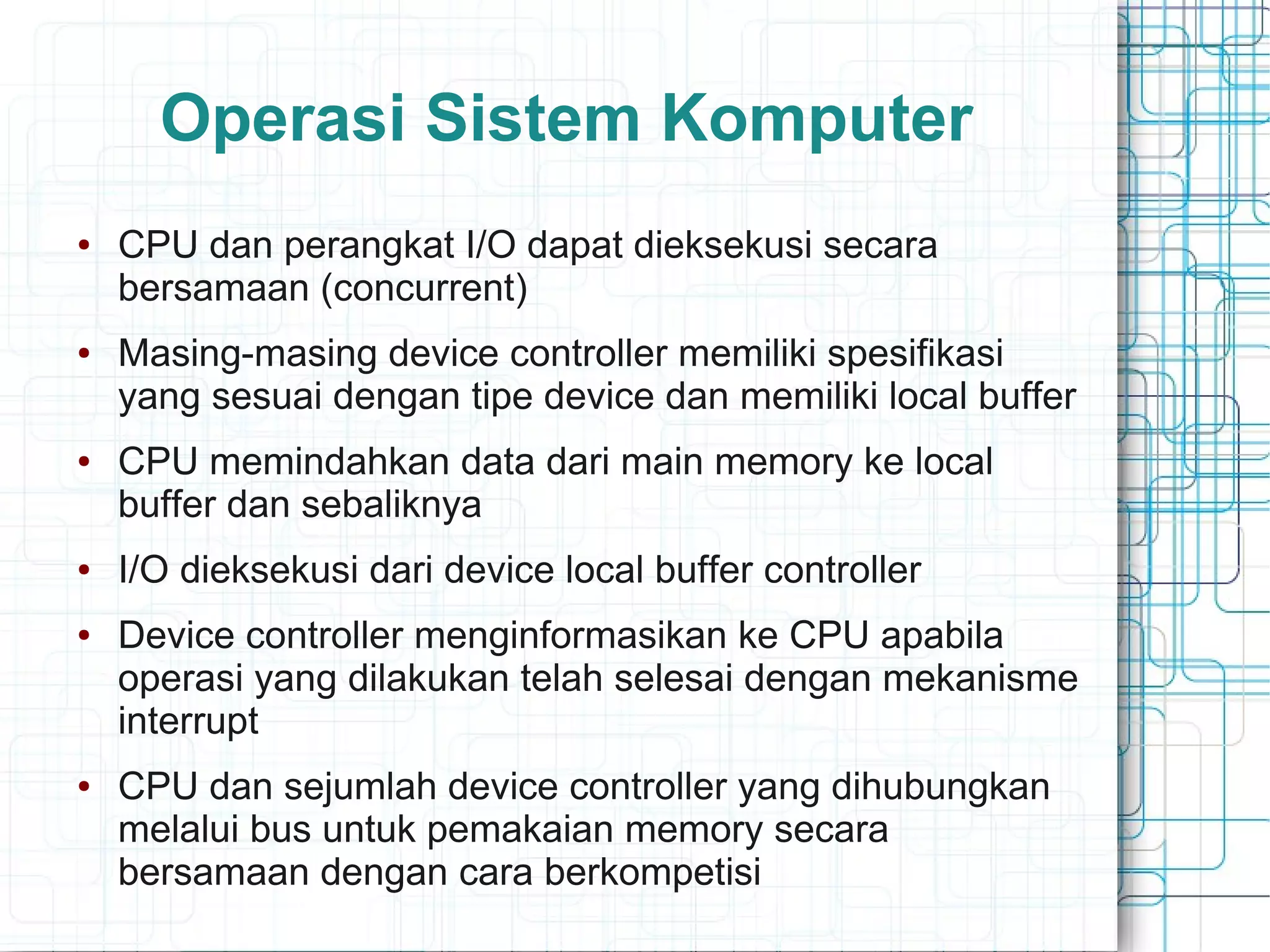 Operasi Sistem Komputer
● CPU dan perangkat I/O dapat dieksekusi secara
bersamaan (concurrent)
● Masing-masing device controller memiliki spesifikasi
yang sesuai dengan tipe device dan memiliki local buffer
● CPU memindahkan data dari main memory ke local
buffer dan sebaliknya
● I/O dieksekusi dari device local buffer controller
● Device controller menginformasikan ke CPU apabila
operasi yang dilakukan telah selesai dengan mekanisme
interrupt
● CPU dan sejumlah device controller yang dihubungkan
melalui bus untuk pemakaian memory secara
bersamaan dengan cara berkompetisi
 
