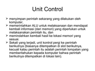 Unit Control
 menyimpan perintah sekarang yang dilakukan oleh
  komputer,
 memerintahkan ALU untuk melaksanaan dan mendapat
  kembali informasi (dari memori) yang diperlukan untuk
  melaksanakan perintah itu, dan
 memindahkan kembali hasil ke lokasi memori yang
  sesuai.
 Sekali yang terjadi, unit kontrol pergi ke perintah
  berikutnya (biasanya ditempatkan di slot berikutnya,
  kecuali kalau perintah itu adalah perintah lompatan yang
  memberitahukan kepada komputer bahwa perintah
  berikutnya ditempatkan di lokasi lain).
 