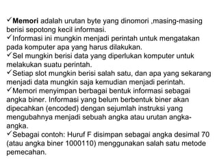 Memori adalah urutan byte yang dinomori ,masing-masing
berisi sepotong kecil informasi.
Informasi ini mungkin menjadi perintah untuk mengatakan
pada komputer apa yang harus dilakukan.
Sel mungkin berisi data yang diperlukan komputer untuk
melakukan suatu perintah.
Setiap slot mungkin berisi salah satu, dan apa yang sekarang
menjadi data mungkin saja kemudian menjadi perintah.
Memori menyimpan berbagai bentuk informasi sebagai
angka biner. Informasi yang belum berbentuk biner akan
dipecahkan (encoded) dengan sejumlah instruksi yang
mengubahnya menjadi sebuah angka atau urutan angka-
angka.
Sebagai contoh: Huruf F disimpan sebagai angka desimal 70
(atau angka biner 1000110) menggunakan salah satu metode
pemecahan.
 