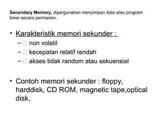Secondary Memory, dipergunakan menyimpan data atau program
biner secara permanen.


• Karakteristik memori sekunder :
   – 􀁺 non volatil
   – 􀁺 kecepatan relatif rendah
   – 􀁺 akses tidak random atau sekuensial


• Contoh memori sekunder : floppy,
  harddisk, CD ROM, magnetic tape,optical
  disk,
 