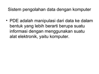 Sistem pengolahan data dengan komputer

• PDE adalah manipulasi dari data ke dalam
  bentuk yang lebih berarti berupa suatu
  informasi dengan menggunakan suatu
  alat elektronik, yaitu komputer.
 