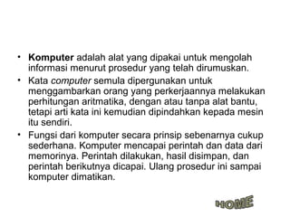 • Komputer adalah alat yang dipakai untuk mengolah
  informasi menurut prosedur yang telah dirumuskan.
• Kata computer semula dipergunakan untuk
  menggambarkan orang yang perkerjaannya melakukan
  perhitungan aritmatika, dengan atau tanpa alat bantu,
  tetapi arti kata ini kemudian dipindahkan kepada mesin
  itu sendiri.
• Fungsi dari komputer secara prinsip sebenarnya cukup
  sederhana. Komputer mencapai perintah dan data dari
  memorinya. Perintah dilakukan, hasil disimpan, dan
  perintah berikutnya dicapai. Ulang prosedur ini sampai
  komputer dimatikan.
 