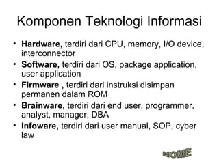 Komponen Teknologi Informasi
• Hardware, terdiri dari CPU, memory, I/O device,
  interconnector
• Software, terdiri dari OS, package application,
  user application
• Firmware , terdiri dari instruksi disimpan
  permanen dalam ROM
• Brainware, terdiri dari end user, programmer,
  analyst, manager, DBA
• Infoware, terdiri dari user manual, SOP, cyber
  law
 