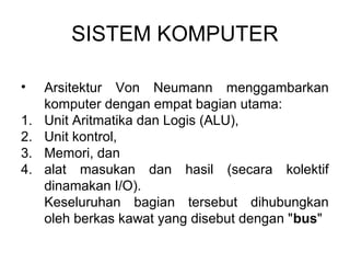 SISTEM KOMPUTER

•    Arsitektur Von Neumann menggambarkan
     komputer dengan empat bagian utama:
1.   Unit Aritmatika dan Logis (ALU),
2.   Unit kontrol,
3.   Memori, dan
4.   alat masukan dan hasil (secara kolektif
     dinamakan I/O).
     Keseluruhan bagian tersebut dihubungkan
     oleh berkas kawat yang disebut dengan "bus"
 