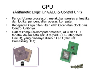 CPU
    (Arithmetic Logic Unit/ALU & Control Unit)
•   Fungsi Utama processor : melakukan proses aritmatika
    dan logika, pengendalian operasi komputer.
•   Kecepatan kerja ditentukan oleh kecepatan clock dari
    Control Unit-nya.
•   Dalam komputer-komputer modern, ALU dan CU
    terletak dalam satu sirkuit terpadu (IC - Integrated
    Circuit), yang biasanya disebut CPU (Central
    Processing Unit).
 