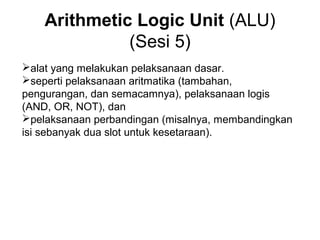 Arithmetic Logic Unit (ALU)
              (Sesi 5)
alat yang melakukan pelaksanaan dasar.
seperti pelaksanaan aritmatika (tambahan,
pengurangan, dan semacamnya), pelaksanaan logis
(AND, OR, NOT), dan
pelaksanaan perbandingan (misalnya, membandingkan
isi sebanyak dua slot untuk kesetaraan).
 