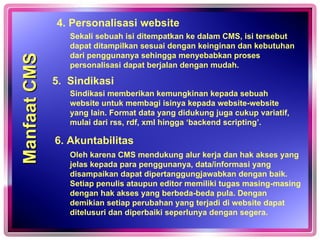 Oleh karena CMS mendukung alur kerja dan hak akses yang jelas kepada para penggunanya, data/informasi yang disampaikan dapat dipertanggungjawabkan dengan baik. Setiap penulis ataupun editor memiliki tugas masing-masing dengan hak akses yang berbeda-beda pula. Dengan demikian setiap perubahan yang terjadi di website dapat ditelusuri dan diperbaiki seperlunya dengan segera. 4. Personalisasi website 5.  Sindikasi 6. Akuntabilitas Sekali sebuah isi ditempatkan ke dalam CMS, isi tersebut dapat ditampilkan sesuai dengan keinginan dan kebutuhan dari penggunanya sehingga menyebabkan proses personalisasi dapat berjalan dengan mudah. Sindikasi memberikan kemungkinan kepada sebuah website untuk membagi isinya kepada website-website yang lain. Format data yang didukung juga cukup variatif, mulai dari rss, rdf, xml hingga ‘backend scripting’.  Manfaat CMS  