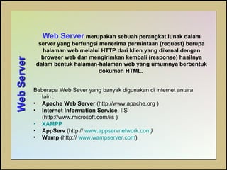 Web Server   Web Server  merupakan sebuah perangkat lunak dalam server yang berfungsi menerima permintaan (request) berupa halaman web melalui HTTP dari klien yang dikenal dengan browser web dan mengirimkan kembali (response) hasilnya dalam bentuk halaman-halaman web yang umumnya berbentuk dokumen HTML.  Beberapa Web Sever yang banyak digunakan di internet antara lain :  Apache Web Server  (http://www.apache.org )  Internet Information Service , IIS  (http://www.microsoft.com/iis )  XAMPP AppServ  (http://  www.appservnetwork.com ) Wamp  (http://  www.wampserver.com ) 