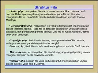 Struktur File Index.php ,  merupakan file utama untuk menampilkan halaman web Joomla. Beberapa pengaturan joomla terdapat pada file ini. Jika kita mengakses file ini, berarti kita membuka halaman depan website Joomla. Misalnya  Configuration.php ,  merupakan file yang terbentuk saat kita melakukan proses instalasi Joomla. Pada file ini terdapat pengaturan untuk koneksi ke database, dan pengaturan penting lainnya. Jika file ini rusak, website Joomla tidak akan berfungsi. Copyright.php ,  file ini berisi tentang hak cipta website CMs Joomla, walaupun sebenarnya lebih tepat disebut copyleft. License.php ,  file ini berisi informasi tentang lisensi website CMS Joomla Mainbody.php , ini merupakan file pendukung yang sangat penting dalam mengatur tampilan berita di website.Joomla. Pathway.php , sebuah file yang berfungsi untuk menggmbarkan urutan proses aplikasi yang ada di Joomla. 