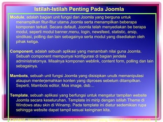 Istilah-Istilah Penting Pada Joomla Module , adalah bagian unit fungsi dari Joomla yang berguna untuk menampilkan fitur-fitur utama Joomla serta menampilkan beberapa komponen terkait. Secara default, Joomla telah menyediakan be berapa modul, seperti modul banner,menu, login, newsfeed, statistic, arsip, sindikasi, polling dan lain sebagainya serta modul yang disediakan oleh pihak ketiga. Component , adalah sebuah aplikasi yang menambah nilai guna Joomla. Sebuah component mempunyai konfigurasi di bagian jendela administratornya. Misalnya komponen weblink, content form, polling dan lain sebagainya.  Mambots , sebuah unit fungsi Joomla yang disisipkan unutk memanipulasi ataupun menterjemahkan konten yang diproses sebelum ditampilkan. Seperti, Mambots editor, Mos image, dsb… Template , sebuah aplikasi yang berfungsi untuk mengatur tampilan website Joomla secara keseluruhan. Template ini mirip dengan istilah Theme di Windows atau skin di Winamp. Pada template ini diatur sedemikian rupa sehingga website dapat tampil sesuai keinginan kita.  Content , semua berita/artikel/module/komponen yang terdapat dalam website secara keseluruhan  